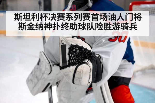 斯坦利杯决赛系列赛首场油人门将斯金纳神扑终助球队险胜游骑兵