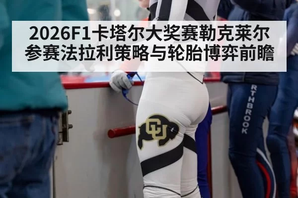 2026F1卡塔尔大奖赛勒克莱尔参赛法拉利策略与轮胎博弈前瞻